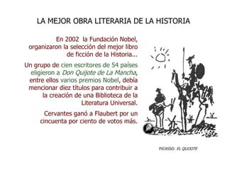 En 2002 la Fundación Nobel,
organizaron la selección del mejor libro
de ficción de la Historia...
Un grupo de cien escritores de 54 países
eligieron a Don Quijote de La Mancha,
entre ellos varios premios Nobel, debía
mencionar diez títulos para contribuir a
la creación de una Biblioteca de la
Literatura Universal.
Cervantes ganó a Flaubert por un
cincuenta por ciento de votos más.
LA MEJOR OBRA LITERARIA DE LA HISTORIA
PICASSO: EL QUIJOTE
 
