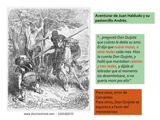 Aventurar de Juan Haldudo y su
pastorcillo Andrés.
“…preguntó Don Quijote
que cuánto le debía su amo.
El dijo que nueve meses, a
siete reales cada mes. Hizo
la cuenta Don Quijote, y
halló que montaban setenta
y tres reales, y díjole al
labrador que al momento
los desembolsase, si no
quería morir por ello”.
Para unos, error de
Cervantes.
Para otros, Don Quijote se
equivoca a favor del
menesteroso
 