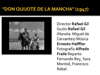 "DON QUIJOTE DE LA MANCHA" (1947)
Director Rafael Gil
Guión Rafael Gil
(Novela: Miguel de
Cervantes) Música
Ernesto Halffter
Fotografía Alfredo
Fraile Reparto
Fernando Rey, Sara
Montiel, Francisco
Rabal.
 