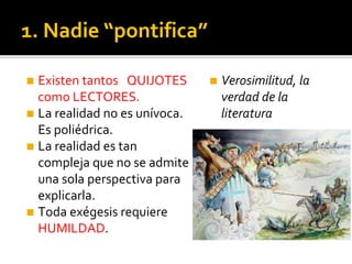 1. Nadie “pontifica”
◼ Existen tantos QUIJOTES
como LECTORES.
◼ La realidad no es unívoca.
Es poliédrica.
◼ La realidad es tan
compleja que no se admite
una sola perspectiva para
explicarla.
◼ Toda exégesis requiere
HUMILDAD.
◼ Verosimilitud, la
verdad de la
literatura
 