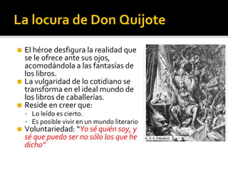 La locura de Don Quijote
◼ El héroe desfigura la realidad que
se le ofrece ante sus ojos,
acomodándola a las fantasías de
los libros.
◼ La vulgaridad de lo cotidiano se
transforma en el ideal mundo de
los libros de caballerías.
◼ Reside en creer que:
▪ Lo leído es cierto.
▪ Es posible vivir en un mundo literario
◼ Voluntariedad: “Yo sé quién soy, y
sé que puedo ser no sólo los que he
dicho”
 