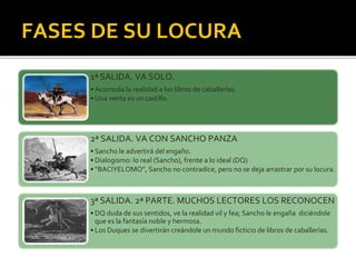 FASES DE SU LOCURA
1ª SALIDA. VA SOLO.
• Acomoda la realidad a los libros de caballerías.
• Una venta es un castillo.
2ª SALIDA. VA CON SANCHO PANZA
• Sancho le advertirá del engaño.
• Dialogismo: lo real (Sancho), frente a lo ideal (DQ)
• “BACIYELOMO”, Sancho no contradice, pero no se deja arrastrar por su locura.
3ª SALIDA. 2ª PARTE. MUCHOS LECTORES LOS RECONOCEN
• DQ duda de sus sentidos, ve la realidad vil y fea; Sancho le engaña diciéndole
que es la fantasía noble y hermosa.
• Los Duques se divertirán creándole un mundo ficticio de libros de caballerías.
 