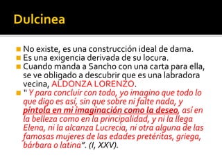 Dulcinea
◼ No existe, es una construcción ideal de dama.
◼ Es una exigencia derivada de su locura.
◼ Cuando manda a Sancho con una carta para ella,
se ve obligado a descubrir que es una labradora
vecina, ALDONZA LORENZO.
◼ “ Y para concluir con todo, yo imagino que todo lo
que digo es así, sin que sobre ni falte nada, y
píntola en mi imaginación como la deseo, así en
la belleza como en la principalidad, y ni la llega
Elena, ni la alcanza Lucrecia, ni otra alguna de las
famosas mujeres de las edades pretéritas, griega,
bárbara o latina”. (I, XXV).
 