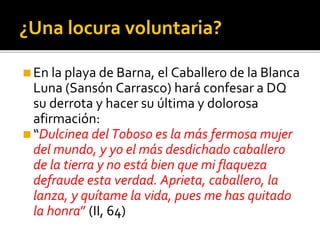 ¿Una locura voluntaria?
◼En la playa de Barna, el Caballero de la Blanca
Luna (Sansón Carrasco) hará confesar a DQ
su derrota y hacer su última y dolorosa
afirmación:
◼“Dulcinea del Toboso es la más fermosa mujer
del mundo, y yo el más desdichado caballero
de la tierra y no está bien que mi flaqueza
defraude esta verdad. Aprieta, caballero, la
lanza, y quítame la vida, pues me has quitado
la honra” (II, 64)
 