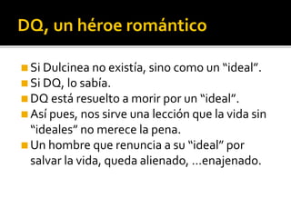 DQ, un héroe romántico
◼Si Dulcinea no existía, sino como un “ideal”.
◼Si DQ, lo sabía.
◼DQ está resuelto a morir por un “ideal”.
◼Así pues, nos sirve una lección que la vida sin
“ideales” no merece la pena.
◼Un hombre que renuncia a su “ideal” por
salvar la vida, queda alienado, …enajenado.
 