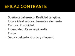 EFICAZ CONTRASTE
- Sueño caballeresco. Realidad tangible.
- locura idealizadora. Sensatez elemental
- Cultura. Rusticidad.
- Ingenuidad. Cazurra picardía.
- Físico:
- Seco y delgado. Gordo y chaparro.
 
