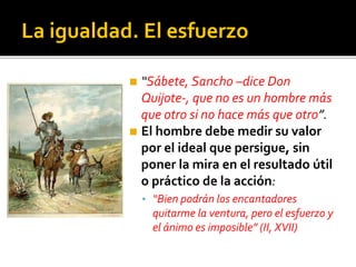 La igualdad. El esfuerzo
◼ “Sábete, Sancho –dice Don
Quijote-, que no es un hombre más
que otro si no hace más que otro”.
◼ El hombre debe medir su valor
por el ideal que persigue, sin
poner la mira en el resultado útil
o práctico de la acción:
▪ “Bien podrán los encantadores
quitarme la ventura, pero el esfuerzo y
el ánimo es imposible” (II, XVII)
 