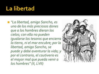 La libertad
◼ “La libertad, amigo Sancho, es
uno de los más preciosos dones
que a los hombres dieran los
cielos; con ella no pueden
igualarse los tesoros que encierra
la tierra, ni el mar encubre; por la
libertad, amigo Sancho, se
puede y debe aventurar la vida; y
por el contrario, el cautiverio es
el mayor mal que pueda venir a
los hombres” (II, LVII)
 