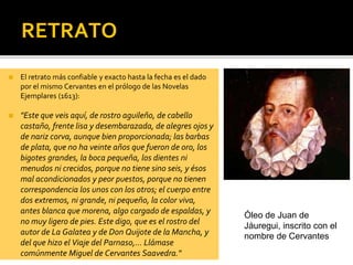 RETRATO
◼ El retrato más confiable y exacto hasta la fecha es el dado
por el mismo Cervantes en el prólogo de las Novelas
Ejemplares (1613):
◼ "Este que veis aquí, de rostro aguileño, de cabello
castaño, frente lisa y desembarazada, de alegres ojos y
de nariz corva, aunque bien proporcionada; las barbas
de plata, que no ha veinte años que fueron de oro, los
bigotes grandes, la boca pequeña, los dientes ni
menudos ni crecidos, porque no tiene sino seis, y ésos
mal acondicionados y peor puestos, porque no tienen
correspondencia los unos con los otros; el cuerpo entre
dos extremos, ni grande, ni pequeño, la color viva,
antes blanca que morena, algo cargado de espaldas, y
no muy ligero de pies. Este digo, que es el rostro del
autor de La Galatea y de Don Quijote de la Mancha, y
del que hizo el Viaje del Parnaso,... Llámase
comúnmente Miguel de Cervantes Saavedra."
Óleo de Juan de
Jáuregui, inscrito con el
nombre de Cervantes
 