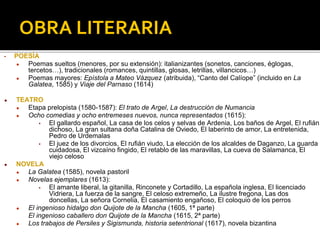 OBRA LITERARIA
• POESÍA
● Poemas sueltos (menores, por su extensión): italianizantes (sonetos, canciones, églogas,
tercetos…), tradicionales (romances, quintillas, glosas, letrillas, villancicos…)
● Poemas mayores: Epístola a Mateo Vázquez (atribuida), “Canto del Calíope” (incluido en La
Galatea, 1585) y Viaje del Parnaso (1614)
● TEATRO
● Etapa prelopista (1580-1587): El trato de Argel, La destrucción de Numancia
● Ocho comedias y ocho entremeses nuevos, nunca representados (1615):
▪ El gallardo español, La casa de los celos y selvas de Ardenia, Los baños de Argel, El rufián
dichoso, La gran sultana doña Catalina de Oviedo, El laberinto de amor, La entretenida,
Pedro de Urdemalas
▪ El juez de los divorcios, El rufián viudo, La elección de los alcaldes de Daganzo, La guarda
cuidadosa, El vizcaíno fingido, El retablo de las maravillas, La cueva de Salamanca, El
viejo celoso
● NOVELA
● La Galatea (1585), novela pastoril
● Novelas ejemplares (1613):
▪ El amante liberal, la gitanilla, Rinconete y Cortadillo, La española inglesa, El licenciado
Vidriera, La fuerza de la sangre, El celoso extremeño, La ilustre fregona, Las dos
doncellas, La señora Cornelia, El casamiento engañoso, El coloquio de los perros
● El ingenioso hidalgo don Quijote de la Mancha (1605, 1ª parte)
El ingenioso caballero don Quijote de la Mancha (1615, 2ª parte)
● Los trabajos de Persiles y Sigismunda, historia setentrional (1617), novela bizantina
 