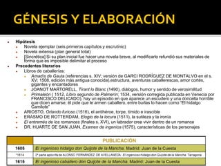 GÉNESIS Y ELABORACIÓN
● Hipótesis
● Novela ejemplar (seis primeros capítulos y escrutinio)
● Novela extensa (plan general total)
● [Sincrética] Si su plan inicial fue hacer una novela breve, al modificarlo refundió sus materiales de
forma que es imposible delimitar el proceso
● Precedentes literarios
● Libros de caballerías:
● Amadís de Gaula (referencias s. XIV; versión de GARCI RODRÍGUEZ DE MONTALVO en el s.
XV; 1508, edición más antigua conocida),estructura, aventuras caballerescas, amor cortés,
gigantes y encantadores
● JOANOT MARTORELL, Tirant lo Blanc (1490), diálogos, humor y sentido de verosimilitud
● Primaleón ( 1512, Libro segundo de Palmerín; 1534, versión corregida publicada en Venecia por
FRANCISCO DELICADO), hay un episodio en que aparece un escudero y una doncella horrible
que dicen amarse; él pide que le armen caballero, entre burlas lo hacen como “El hidalgo
Camilote”
● ARIOSTO, Orlando furioso (1516), el antihéroe, torpe, tímido e irascible
● ERASMO DE ROTTERDAM, Elogio de la locura (1511), la sutileza y la ironía
● El entremés de los romances (finales s. XVI), un labrador cree vivir dentro de un romance
● DR. HUARTE DE SAN JUAN, Examen de ingenios (1575), características de los personajes
 