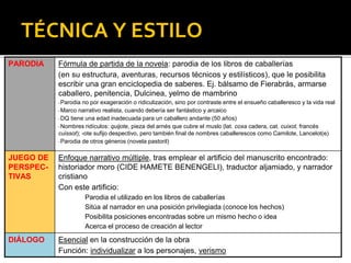 TÉCNICA Y ESTILO
PARODIA Fórmula de partida de la novela: parodia de los libros de caballerías
(en su estructura, aventuras, recursos técnicos y estilísticos), que le posibilita
escribir una gran enciclopedia de saberes. Ej. bálsamo de Fierabrás, armarse
caballero, penitencia, Dulcinea, yelmo de mambrino
▪ Parodia no por exageración o ridiculización, sino por contraste entre el ensueño caballeresco y la vida real
▪ Marco narrativo realista, cuando debería ser fantástico y arcaico
▪ DQ tiene una edad inadecuada para un caballero andante (50 años)
▪ Nombres ridículos: quijote, pieza del arnés que cubre el muslo (lat. coxa cadera, cat. cuixot, francés
cuissot); -ote sufijo despectivo, pero también final de nombres caballerescos como Camilote, Lancelot(e)
▪ Parodia de otros géneros (novela pastoril)
JUEGO DE
PERSPEC-
TIVAS
Enfoque narrativo múltiple, tras emplear el artificio del manuscrito encontrado:
historiador moro (CIDE HAMETE BENENGELI), traductor aljamiado, y narrador
cristiano
Con este artificio:
Parodia el utilizado en los libros de caballerías
Sitúa al narrador en una posición privilegiada (conoce los hechos)
Posibilita posiciones encontradas sobre un mismo hecho o idea
Acerca el proceso de creación al lector
DIÁLOGO Esencial en la construcción de la obra
Función: individualizar a los personajes, verismo
 