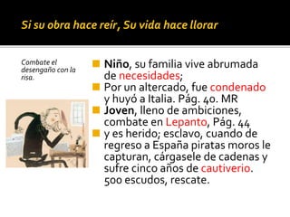 Si su obra hace reír, Su vida hace llorar
Combate el
desengaño con la
risa.
◼ Niño, su familia vive abrumada
de necesidades;
◼ Por un altercado, fue condenado
y huyó a Italia. Pág. 40. MR
◼ Joven, lleno de ambiciones,
combate en Lepanto, Pág. 44
◼ y es herido; esclavo, cuando de
regreso a España piratas moros le
capturan, cárgasele de cadenas y
sufre cinco años de cautiverio.
500 escudos, rescate.
 