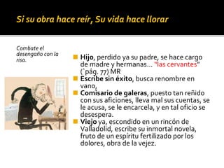 Si su obra hace reír, Su vida hace llorar
Combate el
desengaño con la
risa. ◼ Hijo, perdido ya su padre, se hace cargo
de madre y hermanas… “las cervantes”
(`pág. 77) MR
◼ Escribe sin éxito, busca renombre en
vano,
◼ Comisario de galeras, puesto tan reñido
con sus aficiones, lleva mal sus cuentas, se
le acusa, se le encarcela, y en tal oficio se
desespera.
◼ Viejo ya, escondido en un rincón de
Valladolid, escribe su inmortal novela,
fruto de un espíritu fertilizado por los
dolores, obra de la vejez.
 