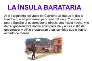 LA ÍNSULA BARATARIA Al día siguiente del vuelo de Clavileño ,el duque le dijo a Sancho que se preparase para salir del viaje .Y ahora al pobre Sancho el gobernador le ofreció una ínsula hecha, y le dijo el gobernador Sancho acompañame y allí se vistió de gobernador y allí le preparaban unas comidas que el había echado de menos. 