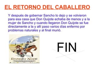 EL RETORNO DEL CABALLERO Y después de gobernar Sancho lo dejo y se volvieron para esa casa que Don Quijote echaba de menos y a la mujer de Sancho y cuando llegaron Don Quijote se fue directamente a la y allí paso varios días enfermo por problemas naturales y al final murió. FIN 