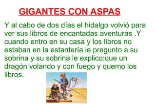 GIGANTES CON ASPAS Y al cabo de dos días el hidalgo volvió para ver sus libros de encantadas aventuras .Y cuando entro en su casa y los libros no estaban en la estantería le pregunto a su sobrina y su sobrina le explico:que un dragón volando y con fuego y quemo los libros.  
