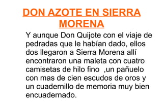 DON AZOTE EN SIERRA MORENA Y aunque Don Quijote con el viaje de pedradas que le habían dado, ellos dos llegaron a Sierra Morena allí encontraron una maleta con cuatro camisetas de hilo fino  ,un pañuelo con mas de cien escudos de oros y un cuadernillo de memoria muy bien encuadernado. 