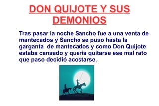 DON QUIJOTE Y SUS DEMONIOS Tras pasar la noche Sancho fue a una venta de mantecados y Sancho se puso hasta la garganta  de mantecados y como Don Quijote estaba cansado y quería quitarse ese mal rato que paso decidió acostarse. 