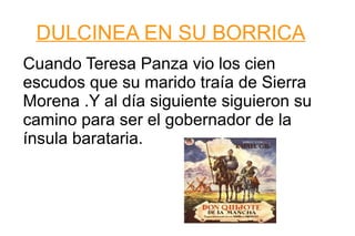 DULCINEA EN SU BORRICA Cuando Teresa Panza vio los cien escudos que su marido traía de Sierra Morena .Y al día siguiente siguieron su camino para ser el gobernador de la ínsula barataria. 