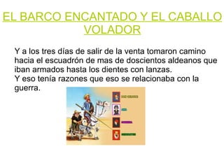 EL BARCO ENCANTADO Y EL CABALLO VOLADOR Y a los tres días de salir de la venta tomaron camino hacia el escuadrón de mas de doscientos aldeanos que iban armados hasta los dientes con lanzas. Y eso tenía razones que eso se relacionaba con la guerra. 