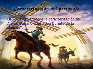Caracterización del personaje
Os voy a hablar sobre la caracterización de
Alonso Quijano,alias “Don Quijote de la
Mancha”.
 