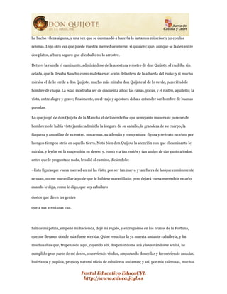 Portal Educativo EducaCYL
http://www.educa.jcyl.es
ha hecho vileza alguna, y una vez que se desmandó a hacerla la lastamos mi señor y yo con las
setenas. Digo otra vez que puede vuestra merced detenerse, si quisiere; que, aunque se la den entre
dos platos, a buen seguro que el caballo no la arrostre.
Detuvo la rienda el caminante, admirándose de la apostura y rostro de don Quijote, el cual iba sin
celada, que la llevaba Sancho como maleta en el arzón delantero de la albarda del rucio; y si mucho
miraba el de lo verde a don Quijote, mucho más miraba don Quijote al de lo verde, pareciéndole
hombre de chapa. La edad mostraba ser de cincuenta años; las canas, pocas, y el rostro, aguileño; la
vista, entre alegre y grave; finalmente, en el traje y apostura daba a entender ser hombre de buenas
prendas.
Lo que juzgó de don Quijote de la Mancha el de lo verde fue que semejante manera ni parecer de
hombre no le había visto jamás: admiróle la longura de su caballo, la grandeza de su cuerpo, la
flaqueza y amarillez de su rostro, sus armas, su ademán y compostura: figura y re-trato no visto por
luengos tiempos atrás en aquella tierra. Notó bien don Quijote la atención con que el caminante le
miraba, y leyóle en la suspensión su deseo; y, como era tan cortés y tan amigo de dar gusto a todos,
antes que le preguntase nada, le salió al camino, diciéndole:
–Esta figura que vuesa merced en mí ha visto, por ser tan nueva y tan fuera de las que comúnmente
se usan, no me maravillaría yo de que le hubiese maravillado; pero dejará vuesa merced de estarlo
cuando le diga, como le digo, que soy caballero
destos que dicen las gentes
que a sus aventuras van.
Salí de mi patria, empeñé mi hacienda, dejé mi regalo, y entreguéme en los brazos de la Fortuna,
que me llevasen donde más fuese servida. Quise resucitar la ya muerta andante caballería, y ha
muchos días que, tropezando aquí, cayendo allí, despeñándome acá y levantándome acullá, he
cumplido gran parte de mi deseo, socorriendo viudas, amparando doncellas y favoreciendo casadas,
huérfanos y pupilos, propio y natural oficio de caballeros andantes; y así, por mis valerosas, muchas
 