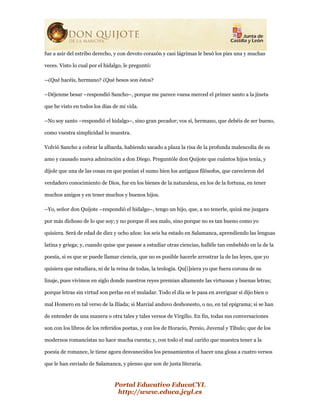 Portal Educativo EducaCYL
http://www.educa.jcyl.es
fue a asir del estribo derecho, y con devoto corazón y casi lágrimas le besó los pies una y muchas
veces. Visto lo cual por el hidalgo, le preguntó:
–¿Qué hacéis, hermano? ¿Qué besos son éstos?
–Déjenme besar –respondió Sancho–, porque me parece vuesa merced el primer santo a la jineta
que he visto en todos los días de mi vida.
–No soy santo –respondió el hidalgo–, sino gran pecador; vos sí, hermano, que debéis de ser bueno,
como vuestra simplicidad lo muestra.
Volvió Sancho a cobrar la albarda, habiendo sacado a plaza la risa de la profunda malencolía de su
amo y causado nueva admiración a don Diego. Preguntóle don Quijote que cuántos hijos tenía, y
díjole que una de las cosas en que ponían el sumo bien los antiguos filósofos, que carecieron del
verdadero conocimiento de Dios, fue en los bienes de la naturaleza, en los de la fortuna, en tener
muchos amigos y en tener muchos y buenos hijos.
–Yo, señor don Quijote –respondió el hidalgo–, tengo un hijo, que, a no tenerle, quizá me juzgara
por más dichoso de lo que soy; y no porque él sea malo, sino porque no es tan bueno como yo
quisiera. Será de edad de diez y ocho años: los seis ha estado en Salamanca, aprendiendo las lenguas
latina y griega; y, cuando quise que pasase a estudiar otras ciencias, halléle tan embebido en la de la
poesía, si es que se puede llamar ciencia, que no es posible hacerle arrostrar la de las leyes, que yo
quisiera que estudiara, ni de la reina de todas, la teología. Qu[i]siera yo que fuera corona de su
linaje, pues vivimos en siglo donde nuestros reyes premian altamente las virtuosas y buenas letras;
porque letras sin virtud son perlas en el muladar. Todo el día se le pasa en averiguar si dijo bien o
mal Homero en tal verso de la Ilíada; si Marcial anduvo deshonesto, o no, en tal epigrama; si se han
de entender de una manera o otra tales y tales versos de Virgilio. En fin, todas sus conversaciones
son con los libros de los referidos poetas, y con los de Horacio, Persio, Juvenal y Tibulo; que de los
modernos romancistas no hace mucha cuenta; y, con todo el mal cariño que muestra tener a la
poesía de romance, le tiene agora desvanecidos los pensamientos el hacer una glosa a cuatro versos
que le han enviado de Salamanca, y pienso que son de justa literaria.
 