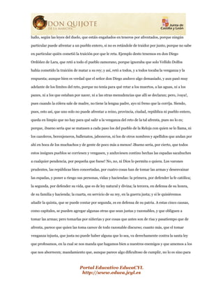 Portal Educativo EducaCYL
http://www.educa.jcyl.es
hallo, según las leyes del duelo, que estáis engañados en teneros por afrentados, porque ningún
particular puede afrentar a un pueblo entero, si no es retándole de traidor por junto, porque no sabe
en particular quién cometió la traición por que le reta. Ejemplo desto tenemos en don Diego
Ordóñez de Lara, que retó a todo el pueblo zamorano, porque ignoraba que solo Vellido Dolfos
había cometido la traición de matar a su rey; y así, retó a todos, y a todos tocaba la venganza y la
respuesta; aunque bien es verdad que el señor don Diego anduvo algo demasiado, y aun pasó muy
adelante de los límites del reto, porque no tenía para qué retar a los muertos, a las aguas, ni a los
panes, ni a los que estaban por nacer, ni a las otras menudencias que allí se declaran; pero, ¡vaya!,
pues cuando la cólera sale de madre, no tiene la lengua padre, ayo ni freno que la corrija. Siendo,
pues, esto así, que uno solo no puede afrentar a reino, provincia, ciudad, república ni pueblo entero,
queda en limpio que no hay para qué salir a la venganza del reto de la tal afrenta, pues no lo es;
porque, ¡bueno sería que se matasen a cada paso los del pueblo de la Reloja con quien se lo llama, ni
los cazoleros, berenjeneros, ballenatos, jaboneros, ni los de otros nombres y apellidos que andan por
ahí en boca de los muchachos y de gente de poco más a menos! ¡Bueno sería, por cierto, que todos
estos insignes pueblos se corriesen y vengasen, y anduviesen contino hechas las espadas sacabuches
a cualquier pendencia, por pequeña que fuese! No, no, ni Dios lo permita o quiera. Los varones
prudentes, las repúblicas bien concertadas, por cuatro cosas han de tomar las armas y desenvainar
las espadas, y poner a riesgo sus personas, vidas y haciendas: la primera, por defender la fe católica;
la segunda, por defender su vida, que es de ley natural y divina; la tercera, en defensa de su honra,
de su familia y hacienda; la cuarta, en servicio de su rey, en la guerra justa; y si le quisiéremos
añadir la quinta, que se puede contar por segunda, es en defensa de su patria. A estas cinco causas,
como capitales, se pueden agregar algunas otras que sean justas y razonables, y que obliguen a
tomar las armas; pero tomarlas por niñerías y por cosas que antes son de risa y pasatiempo que de
afrenta, parece que quien las toma carece de todo razonable discurso; cuanto más, que el tomar
venganza injusta, que justa no puede haber alguna que lo sea, va derechamente contra la santa ley
que profesamos, en la cual se nos manda que hagamos bien a nuestros enemigos y que amemos a los
que nos aborrecen; mandamiento que, aunque parece algo dificultoso de cumplir, no lo es sino para
 