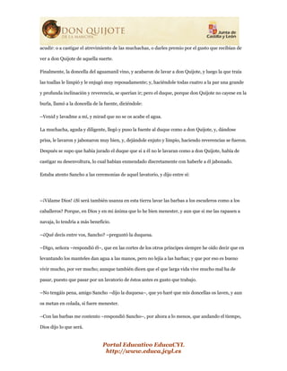 Portal Educativo EducaCYL
http://www.educa.jcyl.es
acudir: o a castigar el atrevimiento de las muchachas, o darles premio por el gusto que recibían de
ver a don Quijote de aquella suerte.
Finalmente, la doncella del aguamanil vino, y acabaron de lavar a don Quijote, y luego la que traía
las toallas le limpió y le enjugó muy reposadamente; y, haciéndole todas cuatro a la par una grande
y profunda inclinación y reverencia, se querían ir; pero el duque, porque don Quijote no cayese en la
burla, llamó a la doncella de la fuente, diciéndole:
–Venid y lavadme a mí, y mirad que no se os acabe el agua.
La muchacha, aguda y diligente, llegó y puso la fuente al duque como a don Quijote, y, dándose
prisa, le lavaron y jabonaron muy bien, y, dejándole enjuto y limpio, haciendo reverencias se fueron.
Después se supo que había jurado el duque que si a él no le lavaran como a don Quijote, había de
castigar su desenvoltura, lo cual habían enmendado discretamente con haberle a él jabonado.
Estaba atento Sancho a las ceremonias de aquel lavatorio, y dijo entre sí:
–¡Válame Dios! ¿Si será también usanza en esta tierra lavar las barbas a los escuderos como a los
caballeros? Porque, en Dios y en mi ánima que lo he bien menester, y aun que si me las rapasen a
navaja, lo tendría a más beneficio.
–¿Qué decís entre vos, Sancho? –preguntó la duquesa.
–Digo, señora –respondió él–, que en las cortes de los otros príncipes siempre he oído decir que en
levantando los manteles dan agua a las manos, pero no lejía a las barbas; y que por eso es bueno
vivir mucho, por ver mucho; aunque también dicen que el que larga vida vive mucho mal ha de
pasar, puesto que pasar por un lavatorio de éstos antes es gusto que trabajo.
–No tengáis pena, amigo Sancho –dijo la duquesa–, que yo haré que mis doncellas os laven, y aun
os metan en colada, si fuere menester.
–Con las barbas me contento –respondió Sancho–, por ahora a lo menos, que andando el tiempo,
Dios dijo lo que será.
 