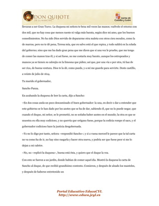 Portal Educativo EducaCYL
http://www.educa.jcyl.es
llevaran a ser Gran Turco. La duquesa mi señora te besa mil veces las manos; vuélvele el retorno con
dos mil, que no hay cosa que menos cueste ni valga más barata, según dice mi amo, que los buenos
comedimientos. No ha sido Dios servido de depararme otra maleta con otros cien escudos, como la
de marras, pero no te dé pena, Teresa mía, que en salvo está el que repica, y todo saldrá en la colada
del gobierno; sino que me ha dado gran pena que me dicen que si una vez le pruebo, que me tengo
de comer las manos tras él; y si así fuese, no me costaría muy barato, aunque los estropeados y
mancos ya se tienen su calonjía en la limosna que piden; así que, por una vía o por otra, tú has de
ser rica, de buena ventura. Dios te la dé, como puede, y a mí me guarde para servirte. Deste castillo,
a veinte de julio de 1614.
Tu marido el gobernador,
Sancho Panza.
En acabando la duquesa de leer la carta, dijo a Sancho:
–En dos cosas anda un poco descaminado el buen gobernador: la una, en decir o dar a entender que
este gobierno se le han dado por los azotes que se ha de dar, sabiendo él, que no lo puede negar, que
cuando el duque, mi señor, se le prometió, no se soñaba haber azotes en el mundo; la otra es que se
muestra en ella muy codicioso, y no querría que orégano fuese, porque la codicia rompe el saco, y el
gobernador codicioso hace la justicia desgobernada.
–Yo no lo digo por tanto, señora –respondió Sancho–; y si a vuesa merced le parece que la tal carta
no va como ha de ir, no hay sino rasgarla y hacer otra nueva, y podría ser que fuese peor si me lo
dejan a mi caletre.
–No, no –replicó la duquesa–, buena está ésta, y quiero que el duque la vea.
Con esto se fueron a un jardín, donde habían de comer aquel día. Mostró la duquesa la carta de
Sancho al duque, de que recibió grandísimo contento. Comieron, y después de alzado los manteles,
y después de haberse entretenido un
 