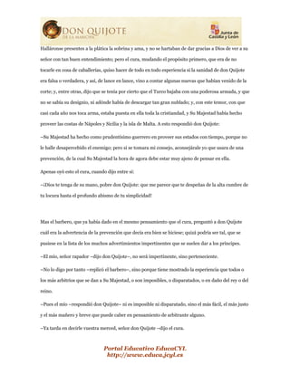 Portal Educativo EducaCYL
http://www.educa.jcyl.es
Halláronse presentes a la plática la sobrina y ama, y no se hartaban de dar gracias a Dios de ver a su
señor con tan buen entendimiento; pero el cura, mudando el propósito primero, que era de no
tocarle en cosa de caballerías, quiso hacer de todo en todo esperiencia si la sanidad de don Quijote
era falsa o verdadera, y así, de lance en lance, vino a contar algunas nuevas que habían venido de la
corte; y, entre otras, dijo que se tenía por cierto que el Turco bajaba con una poderosa armada, y que
no se sabía su designio, ni adónde había de descargar tan gran nublado; y, con este temor, con que
casi cada año nos toca arma, estaba puesta en ella toda la cristiandad, y Su Majestad había hecho
proveer las costas de Nápoles y Sicilia y la isla de Malta. A esto respondió don Quijote:
–Su Majestad ha hecho como prudentísimo guerrero en proveer sus estados con tiempo, porque no
le halle desapercebido el enemigo; pero si se tomara mi consejo, aconsejárale yo que usara de una
prevención, de la cual Su Majestad la hora de agora debe estar muy ajeno de pensar en ella.
Apenas oyó esto el cura, cuando dijo entre sí:
–¡Dios te tenga de su mano, pobre don Quijote: que me parece que te despeñas de la alta cumbre de
tu locura hasta el profundo abismo de tu simplicidad!
Mas el barbero, que ya había dado en el mesmo pensamiento que el cura, preguntó a don Quijote
cuál era la advertencia de la prevención que decía era bien se hiciese; quizá podría ser tal, que se
pusiese en la lista de los muchos advertimientos impertinentes que se suelen dar a los príncipes.
–El mío, señor rapador –dijo don Quijote–, no será impertinente, sino perteneciente.
–No lo digo por tanto –replicó el barbero–, sino porque tiene mostrado la esperiencia que todos o
los más arbitrios que se dan a Su Majestad, o son imposibles, o disparatados, o en daño del rey o del
reino.
–Pues el mío –respondió don Quijote– ni es imposible ni disparatado, sino el más fácil, el más justo
y el más mañero y breve que puede caber en pensamiento de arbitrante alguno.
–Ya tarda en decirle vuestra merced, señor don Quijote –dijo el cura.
 