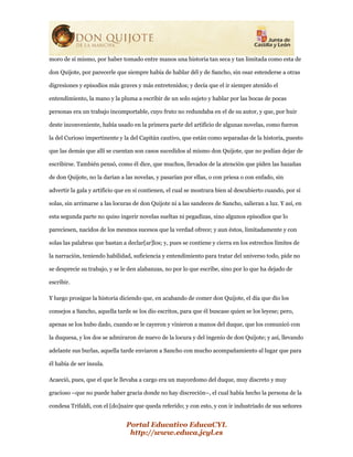 Portal Educativo EducaCYL
http://www.educa.jcyl.es
moro de sí mismo, por haber tomado entre manos una historia tan seca y tan limitada como esta de
don Quijote, por parecerle que siempre había de hablar dél y de Sancho, sin osar estenderse a otras
digresiones y episodios más graves y más entretenidos; y decía que el ir siempre atenido el
entendimiento, la mano y la pluma a escribir de un solo sujeto y hablar por las bocas de pocas
personas era un trabajo incomportable, cuyo fruto no redundaba en el de su autor, y que, por huir
deste inconveniente, había usado en la primera parte del artificio de algunas novelas, como fueron
la del Curioso impertinente y la del Capitán cautivo, que están como separadas de la historia, puesto
que las demás que allí se cuentan son casos sucedidos al mismo don Quijote, que no podían dejar de
escribirse. También pensó, como él dice, que muchos, llevados de la atención que piden las hazañas
de don Quijote, no la darían a las novelas, y pasarían por ellas, o con priesa o con enfado, sin
advertir la gala y artificio que en sí contienen, el cual se mostrara bien al descubierto cuando, por sí
solas, sin arrimarse a las locuras de don Quijote ni a las sandeces de Sancho, salieran a luz. Y así, en
esta segunda parte no quiso ingerir novelas sueltas ni pegadizas, sino algunos episodios que lo
pareciesen, nacidos de los mesmos sucesos que la verdad ofrece; y aun éstos, limitadamente y con
solas las palabras que bastan a declar[ar]los; y, pues se contiene y cierra en los estrechos límites de
la narración, teniendo habilidad, suficiencia y entendimiento para tratar del universo todo, pide no
se desprecie su trabajo, y se le den alabanzas, no por lo que escribe, sino por lo que ha dejado de
escribir.
Y luego prosigue la historia diciendo que, en acabando de comer don Quijote, el día que dio los
consejos a Sancho, aquella tarde se los dio escritos, para que él buscase quien se los leyese; pero,
apenas se los hubo dado, cuando se le cayeron y vinieron a manos del duque, que los comunicó con
la duquesa, y los dos se admiraron de nuevo de la locura y del ingenio de don Quijote; y así, llevando
adelante sus burlas, aquella tarde enviaron a Sancho con mucho acompañamiento al lugar que para
él había de ser ínsula.
Acaeció, pues, que el que le llevaba a cargo era un mayordomo del duque, muy discreto y muy
gracioso –que no puede haber gracia donde no hay discreción–, el cual había hecho la persona de la
condesa Trifaldi, con el [do]naire que queda referido; y con esto, y con ir industriado de sus señores
 