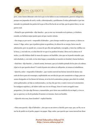 Portal Educativo EducaCYL
http://www.educa.jcyl.es
pero, como tienen diferente color de la que en los labios se usa comúnmente, parecen milagrosos,
porque son jaspeados de azul y verde y aberenjenado; y perdóneme el señor gobernador si por tan
menudo voy pintando las partes de la que al fin al fin ha de ser mi hija, que la quiero bien y no me
parece mal.
–Pintad lo que quisiéredes –dijo Sancho–, que yo me voy recreando en la pintura, y si hubiera
comido, no hubiera mejor postre para mí que vuestro retrato.
–Eso tengo yo por servir –respondió el labrador–, pero tiempo vendrá en que seamos, si ahora no
somos. Y digo, señor, que si pudiera pintar su gentileza y la altura de su cuerpo, fuera cosa de
admiración; pero no puede ser, a causa de que ella está agobiada y encogida, y tiene las rodillas con
la boca, y, con todo eso, se echa bien de ver que si se pudiera levantar, diera con la cabeza en el
techo; y ya ella hubiera dado la mano de esposa a mi bachiller, sino que no la puede estender, que
está añudada; y, con todo, en las uñas largas y acanaladas se muestra su bondad y buena hechura.
–Está bien –dijo Sancho–, y haced cuenta, hermano, que ya la habéis pintado de los pies a la cabeza.
¿Qué es lo que queréis ahora? Y venid al punto sin rodeos ni callejuelas, ni retazos ni añadiduras.
–Querría, señor –respondió el labrador–, que vuestra merced me hiciese merced de darme una
carta de favor para mi consuegro, suplicándole sea servido de que este casamiento se haga, pues no
somos desiguales en los bienes de fortuna, ni en los de la naturaleza; porque, para decir la verdad,
señor gobernador, mi hijo es endemoniado, y no hay día que tres o cuatro veces no le atormenten
los malignos espíritus; y de haber caído una vez en el fuego, tiene el rostro arrugado como
pergamino, y los ojos algo llorosos y manantiales; pero tiene una condición de un ángel, y si no es
que se aporrea y se da de puñadas él mesmo a sí mesmo, fuera un bendito.
–¿Queréis otra cosa, buen hombre? –replicó Sancho.
–Otra cosa querría –dijo el labrador–, sino que no me atrevo a decirlo; pero vaya, que, en fin, no se
me ha de podrir en el pecho, pegue o no pegue. Digo, señor, que querría que vuesa merced me diese
 