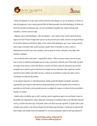 Portal Educativo EducaCYL
http://www.educa.jcyl.es
–Señor don Quijote, si es que acaso vuestra merced es don Quijote, yo no soy fantasma, ni visión, ni
alma de purgatorio, como vuestra merced debe de haber pensado, sino doña Rodríguez, la dueña de
honor de mi señora la duquesa, que, con una necesidad de aquellas que vuestra merced suele
remediar, a vuestra merced vengo.
–Dígame, señora doña Rodríguez –dijo don Quijote–: ¿por ventura viene vuestra merced a hacer
alguna tercería? Porque le hago saber que no soy de provecho para nadie, merced a la sin par belleza
de mi señora Dulcinea del Toboso. Digo, en fin, señora doña Rodríguez, que, como vuestra merced
salve y deje a una parte todo recado amoroso, puede volver a encender su vela, y vuelva, y
departiremos de todo lo que más mandare y más en gusto le viniere, salvando, como digo, todo
incitativo melindre.
–¿Yo recado de nadie, señor mío? –respondió la dueña–. Mal me conoce vuestra merced; sí, que
aún no estoy en edad tan prolongada que me acoja a semejantes niñerías, pues, Dios loado, mi alma
me tengo en las carnes, y todos mis dientes y muelas en la boca, amén de unos pocos que me han
usurpado unos catarros, que en esta tierra de Aragón son tan ordinarios. Pero espéreme vuestra
merced un poco; saldré a encender mi vela, y volveré en un instante a contar mis cuitas, como a
remediador de todas las del mundo.
Y, sin esperar respuesta, se salió del aposento, donde quedó don Quijote sosegado y pensativo
esperándola; pero luego le sobrevinieron mil pensamientos acerca de aquella nueva aventura, y
parecíale ser mal hecho y peor pensado ponerse en peligro de romper a su señora la fee prometida, y
decíase a sí mismo:
–¿Quién sabe si el diablo, que es sutil y mañoso, querrá engañarme agora con una dueña, lo que no
ha podido con emperatrices, reinas, duquesas, marquesas ni condesas? Que yo he oído decir muchas
veces y a muchos discretos que, si él puede, antes os la dará roma que aguileña. Y ¿quién sabe si esta
soledad, esta ocasión y este silencio despertará mis deseos que duermen, y harán que al cabo de mis
años venga a caer donde nunca he tropezado? Y, en casos semejantes, mejor es huir que esperar la
 