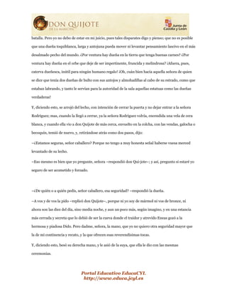 Portal Educativo EducaCYL
http://www.educa.jcyl.es
batalla. Pero yo no debo de estar en mi juicio, pues tales disparates digo y pienso; que no es posible
que una dueña toquiblanca, larga y antojuna pueda mover ni levantar pensamiento lascivo en el más
desalmado pecho del mundo. ¿Por ventura hay dueña en la tierra que tenga buenas carnes? ¿Por
ventura hay dueña en el orbe que deje de ser impertinente, fruncida y melindrosa? ¡Afuera, pues,
caterva dueñesca, inútil para ningún humano regalo! ¡Oh, cuán bien hacía aquella señora de quien
se dice que tenía dos dueñas de bulto con sus antojos y almohadillas al cabo de su estrado, como que
estaban labrando, y tanto le servían para la autoridad de la sala aquellas estatuas como las dueñas
verdaderas!
Y, diciendo esto, se arrojó del lecho, con intención de cerrar la puerta y no dejar entrar a la señora
Rodríguez; mas, cuando la llegó a cerrar, ya la señora Rodríguez volvía, encendida una vela de cera
blanca, y cuando ella vio a don Quijote de más cerca, envuelto en la colcha, con las vendas, galocha o
becoquín, temió de nuevo, y, retirándose atrás como dos pasos, dijo:
–¿Estamos seguras, señor caballero? Porque no tengo a muy honesta señal haberse vuesa merced
levantado de su lecho.
–Eso mesmo es bien que yo pregunte, señora –respondió don Qui-jote–; y así, pregunto si estaré yo
seguro de ser acometido y forzado.
–¿De quién o a quién pedís, señor caballero, esa seguridad? –respondió la dueña.
–A vos y de vos la pido –replicó don Quijote–, porque ni yo soy de mármol ni vos de bronce, ni
ahora son las diez del día, sino media noche, y aun un poco más, según imagino, y en una estancia
más cerrada y secreta que lo debió de ser la cueva donde el traidor y atrevido Eneas gozó a la
hermosa y piadosa Dido. Pero dadme, señora, la mano, que yo no quiero otra seguridad mayor que
la de mi continencia y recato, y la que ofrecen esas reverendísimas tocas.
Y, diciendo esto, besó su derecha mano, y le asió de la suya, que ella le dio con las mesmas
ceremonias.
 