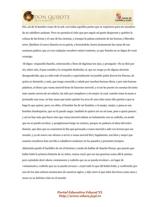Portal Educativo EducaCYL
http://www.educa.jcyl.es
frío, así de la hambre como de la sed, con todas aquellas partes que se requieren para ser escudero
de un caballero andante. Pero no permita el cielo que por seguir mi gusto desjarrete y quiebre la
coluna de las letras y el vaso de las ciencias, y tronque la palma eminente de las buenas y liberales
artes. Quédese el nuevo Sansón en su patria, y honrándola, honre juntamente las canas de sus
ancianos padres; que yo con cualquier escudero estaré contento, ya que Sancho no se digna de venir
conmigo.
-Sí digno -respondió Sancho, enternecido y lleno de lágrimas los ojos, y prosiguió-: No se dirá por
mí, señor mío, el pan comido y la compañía deshecha; sí, que no vengo yo de alguna alcurnia
desagradecida; que ya sabe todo el mundo y especialmente mi pueblo quién fueron los Panzas, de
quien yo deciendo, y más, que tengo conocido y calado por muchas buenas obras, y por más buenas
palabras, el deseo que vuesa merced tiene de hacerme merced; y si me he puesto en cuentas de tanto
más cuanto acerca de mi salario, ha sido por complacer a mi mujer; la cual, cuando toma la mano a
persuadir una cosa, no hay mazo que tanto apriete los aros de una cuba como ella aprieta a que se
haga lo que quiere; pero, en efeto, el hombre ha de ser hombre, y la mujer, mujer; y pues yo soy
hombre dondequiera, que no lo puedo negar, también lo quiero ser en mi casa, pese a quien pesare;
y así no hay más que hacer sino que vuesa merced ordene su testamento con su codicilo, en modo
que no se pueda revolcar, y pongámonos luego en camino, porque no padezca el alma del señor
Sansón, que dice que su conciencia le lita que persuada a vuesa merced a salir vez tercera por ese
mundo; y yo de nuevo me ofrezco a servir a vuesa merced fiel y legalmente, tan bien y mejor que
cuantos escuderos han servido a caballeros andantes en los pasados y presentes tiempos.
Admirado quedó el bachiller de oír el término y modo de hablar de Sancho Panza; que puesto que
había leído la primera historia de su señor, nunca creyó que era tan gracioso como allí le pintan:
pero oyéndole decir ahora «testamento y codicilo que no se pueda revolcar», en lugar de
«testamento y codicilo que no se pueda revocar», creyó todo lo que dél había leído, y confirmólo por
uno de los más solenes mentecatos de nuestros siglos, y dijo entre sí que tales dos locos como amo y
mozo no se habrían visto en el mundo.
 