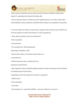Portal Educativo EducaCYL
http://www.educa.jcyl.es
¡Aquí sí que fue el admirarse de nuevo, aquí sí que fue el erizarse los cabellos a todos de puro
espanto! Y, apartándose don Antonio de la cabeza, dijo:
–Esto me basta para darme a entender que no fui engañado del que te me vendió, ¡cabeza sabia,
cabeza habladora, cabeza respondona y admirable cabeza! Llegue otro y pregúntele lo que quisiere.
Y, como las mujeres de ordinario son presurosas y amigas de saber, la primera que se llegó fue una
de las dos amigas de la mujer de don Antonio, y lo que le preguntó fue:
–Dime, cabeza, ¿qué haré yo para ser muy hermosa?
Y fuele respondido:
–Sé muy honesta.
–No te pregunto más –dijo la preguntanta.
Llegó luego la compañera, y dijo:
–Querría saber, cabeza, si mi marido me quiere bien, o no.
Y respondiéronle:
–Mira las obras que te hace, y echarlo has de ver.
Apartóse la casada diciendo:
–Esta respuesta no tenía necesidad de pregunta, porque, en efecto, las obras que se hacen declaran
la voluntad que tiene el que las hace.
Luego llegó uno de los dos amigos de don Antonio, y preguntóle:
–¿Quién soy yo?
Y fuele respondido:
–Tú lo sabes.
–No te pregunto eso –respondió el caballero–, sino que me digas si me conoces tú.
 
