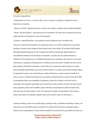 Portal Educativo EducaCYL
http://www.educa.jcyl.es
A lo que le respondieron:
–Gobernarás en tu casa; y si vuelves a ella, verás a tu mujer y a tus hijos; y, dejando de servir,
dejarás de ser escudero.
–¡Bueno, par Dios! –dijo Sancho Panza–. Esto yo me lo dijera: no dijera más el profeta Perogrullo.
–Bestia –dijo don Quijote–, ¿qué quieres que te respondan? ¿No basta que las respuestas que esta
cabeza ha dado correspondan a lo que se le pregunta?
–Sí basta –respondió Sancho–, pero quisiera yo que se declarara más y me dijera más.
Con esto se acabaron las preguntas y las respuestas, pero no se acabó la admiración en que todos
quedaron, excepto los dos amigos de don Antonio, que el caso sabían. El cual quiso Cide Hamete
Benengeli declarar luego, por no tener suspenso al mundo, creyendo que algún hechicero y
extraordinario misterio en la tal cabeza se encerraba; y así, dice que don Antonio Moreno, a
imitación de otra cabeza que vio en Madrid, fabricada por un estampero, hizo ésta en su casa, para
entretenerse y suspender a los ignorantes; y la fábrica era de esta suerte: la tabla de la mesa era de
palo, pintada y barnizada como jaspe, y el pie sobre que se sostenía era de lo mesmo, con cuatro
garras de águila que dél salían, para mayor firmeza del peso. La cabeza, que parecía medalla y figura
de emperador romano, y de color de bronce, estaba toda hueca, y ni más ni menos la tabla de la
mesa, en que se encajaba tan justamente, que ninguna señal de juntura se parecía. El pie de la tabla
era ansimesmo hueco, que respondía a la garganta y pechos de la cabeza, y todo esto venía a
responder a otro aposento que debajo de la estancia de la cabeza estaba. Por todo este hueco de pie,
mesa, garganta y pechos de la medalla y figura referida se encaminaba un cañón de hoja de lata,
muy justo, que de nadie podía ser visto. En el aposento de abajo correspondiente al de arriba se
ponía el que había de responder, pegada la boca con el mesmo cañón, de modo que, a
modo de cerbatana, iba la voz de arriba abajo y de abajo arriba, en palabras articuladas y claras; y de
esta manera no era posible conocer el embuste. Un sobrino de don Antonio, estudiante agudo y
discreto, fue el respondiente; el cual, estando avisado de su señor tío de los que habían de entrar con
 