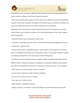 Portal Educativo EducaCYL
http://www.educa.jcyl.es
Y mostróle uno de los más bellos y gallardos mozos que pudiera pintar la humana imaginación. La
edad, al parecer, no llegaba a veinte años. Preguntóle el general:
–Dime, mal aconsejado perro, ¿quién te movió a matarme mis soldados, pues veías ser imposible el
escaparte? ¿Ese respeto se guarda a las capitanas? ¿No sabes tú que no es valentía la temeridad? Las
esperanzas dudosas han de hacer a los hombres atrevidos, pero no temerarios.
Responder quería el arráez; pero no pudo el general, por entonces, oír la respuesta, por acudir a
recebir al virrey, que ya entraba en la galera, con el cual entraron algunos de sus criados y algunas
personas del pueblo.
–¡Buena ha estado la caza, señor general! –dijo el virrey.
–Y tan buena –respondió el general– cual la verá Vuestra Excelencia agora colgada de esta entena.
–¿Cómo ansí? –replicó el virrey.
–Porque me han muerto –respondió el general–, contra toda ley y contra toda razón y usanza de
guerra, dos soldados de los mejores que en estas galeras venían, y yo he jurado de ahorcar a cuantos
he cautivado, principalmente a este mozo, que es el arráez del bergantín.
Y enseñóle al que ya tenía atadas las manos y echado el cordel a la garganta, esperando la muerte.
Miróle el virrey, y, viéndole tan hermoso, y tan gallardo, y tan humilde, dándole en aquel instante
una carta de recomendación su hermosura, le vino deseo de escusar su muerte; y así, le preguntó:
–Dime, arráez, ¿eres turco de nación, o moro, o renegado?
A lo cual el mozo respondió, en lengua asimesmo castellana:
–Ni soy turco de nación, ni moro, ni renegado.
–Pues, ¿qué eres? –replicó el virrey.
–Mujer cristiana –respondió el mancebo.
–¿Mujer y cristiana, y en tal traje y en tales pasos? Más es cosa para admirarla que para creerla.
 