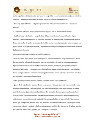 Portal Educativo EducaCYL
http://www.educa.jcyl.es
destas sepulturas ni otras muchas que tuvieron los gentiles se adornaron con mortajas, ni con otras
ofrendas y señales que mostrasen ser santos los que en ellas estaban sepultados.
-A eso voy -replicó Sancho-. Y dígame agora: ¿cuál es más: resucitar a un muerto o matar a un
gigante?
-La respuesta está en la mano –respondió don Quijote-: más es resucitar a un muerto.
-Cogido le tengo -dijo Sancho-. Luego la fama del que resucita muertos, da vista a los ciegos,
endereza a los cojos y da salud a los enfermos, y delante de sus sepulturas arden lámparas, y están
llenas sus capillas de gentes devotas que de rodillas adoran sus reliquias, mejor fama será, para este
y para el otro siglo, que la que dejaron y dejaren cuantos emperadores gentiles y caballeros andantes
ha habido en el mundo.
-También confieso esa verdad –respondió don Quijote.
-Pues esta fama, estas gracias, estas prerrogativas, como llaman a esto -respondió Sancho-, tienen
los cuerpos y las reliquias de los santos: que, con aprobación y licencia de nuestra santa madre
Iglesia, tienen lámparas, velas, mortajas, muletas, pinturas, cabelleras, ojos, piernas, con que
aumentan la devoción y engrandecen su cristiana fama. Los cuernos de los santos, o sus reliquias,
llevan los reyes sobre sus hombros, besan los pedazos de sus huesos, adoran y enriquecen con ellos
sus oratorios y sus más preciados altares.
-¿Qué quieres que infiera, Sancho, de todo lo que has dicho? -dijo don Quijote.
-Quiero decir -dijo Sancho- que nos demos a ser santos, y alcanzaremos más brevemente la buena
fama que pretendemos; y advierta, señor, que ayer o antes de ayer (que, según ha poco, se puede
decir desta manera) canonizaron o beatificaron dos frailecitos descalzos, cuyas cadenas de hierro
con que ceñían y atormentaban sus cuerpos se tiene ahora a gran ventura el besarías y tocarlas, y
están en más veneración que está, según dije, la espada de Roldán en la armería del Rey nuestro
señor, que Dios guarde. Así que, señor mío, más vale ser un humilde frailecito, de cualquier orden
que sea, que valiente y andante caballero; más alcanzan con Dios dos docenas de diciplinas que dos
mil lanzadas, ora las den a gigantes, ora a vestiglos, o a endrigos.
 