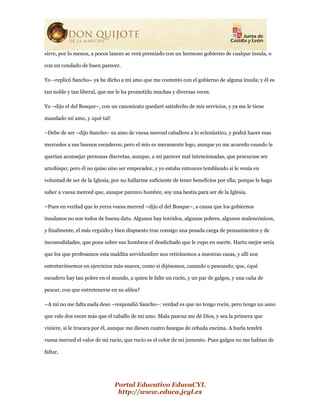 Portal Educativo EducaCYL
http://www.educa.jcyl.es
sirve, por lo menos, a pocos lances se verá premiado con un hermoso gobierno de cualque ínsula, o
con un condado de buen parecer.
Yo –replicó Sancho– ya he dicho a mi amo que me contento con el gobierno de alguna ínsula; y él es
tan noble y tan liberal, que me le ha prometido muchas y diversas veces.
Yo –dijo el del Bosque–, con un canonicato quedaré satisfecho de mis servicios, y ya me le tiene
mandado mi amo, y ¡qué tal!
–Debe de ser –dijo Sancho– su amo de vuesa merced caballero a lo eclesiástico, y podrá hacer esas
mercedes a sus buenos escuderos; pero el mío es meramente lego, aunque yo me acuerdo cuando le
querían aconsejar personas discretas, aunque, a mi parecer mal intencionadas, que procurase ser
arzobispo; pero él no quiso sino ser emperador, y yo estaba entonces temblando si le venía en
voluntad de ser de la Iglesia, por no hallarme suficiente de tener beneficios por ella; porque le hago
saber a vuesa merced que, aunque parezco hombre, soy una bestia para ser de la Iglesia.
–Pues en verdad que lo yerra vuesa merced –dijo el del Bosque–, a causa que los gobiernos
insulanos no son todos de buena data. Algunos hay torcidos, algunos pobres, algunos malencónicos,
y finalmente, el más erguido y bien dispuesto trae consigo una pesada carga de pensamientos y de
incomodidades, que pone sobre sus hombros el desdichado que le cupo en suerte. Harto mejor sería
que los que profesamos esta maldita servidumbre nos retirásemos a nuestras casas, y allí nos
entretuviésemos en ejercicios más suaves, como si dijésemos, cazando o pescando; que, ¿qué
escudero hay tan pobre en el mundo, a quien le falte un rocín, y un par de galgos, y una caña de
pescar, con que entretenerse en su aldea?
–A mí no me falta nada deso –respondió Sancho–: verdad es que no tengo rocín, pero tengo un asno
que vale dos veces más que el caballo de mi amo. Mala pascua me dé Dios, y sea la primera que
viniere, si le trocara por él, aunque me diesen cuatro fanegas de cebada encima. A burla tendrá
vuesa merced el valor de mi rucio, que rucio es el color de mi jumento. Pues galgos no me habían de
faltar,
 