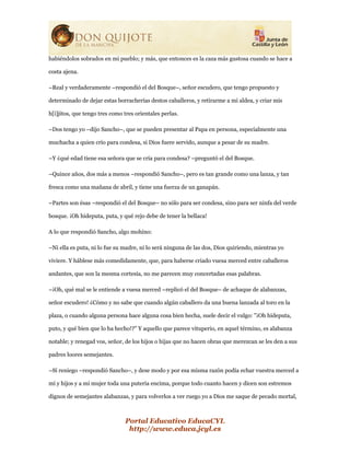 Portal Educativo EducaCYL
http://www.educa.jcyl.es
habiéndolos sobrados en mi pueblo; y más, que entonces es la caza más gustosa cuando se hace a
costa ajena.
–Real y verdaderamente –respondió el del Bosque–, señor escudero, que tengo propuesto y
determinado de dejar estas borracherías destos caballeros, y retirarme a mi aldea, y criar mis
h[i]jitos, que tengo tres como tres orientales perlas.
–Dos tengo yo –dijo Sancho–, que se pueden presentar al Papa en persona, especialmente una
muchacha a quien crío para condesa, si Dios fuere servido, aunque a pesar de su madre.
–Y ¿qué edad tiene esa señora que se cría para condesa? –preguntó el del Bosque.
–Quince años, dos más a menos –respondió Sancho–, pero es tan grande como una lanza, y tan
fresca como una mañana de abril, y tiene una fuerza de un ganapán.
–Partes son ésas –respondió el del Bosque– no sólo para ser condesa, sino para ser ninfa del verde
bosque. ¡Oh hideputa, puta, y qué rejo debe de tener la bellaca!
A lo que respondió Sancho, algo mohíno:
–Ni ella es puta, ni lo fue su madre, ni lo será ninguna de las dos, Dios quiriendo, mientras yo
viviere. Y háblese más comedidamente, que, para haberse criado vuesa merced entre caballeros
andantes, que son la mesma cortesía, no me parecen muy concertadas esas palabras.
–¡Oh, qué mal se le entiende a vuesa merced –replicó el del Bosque– de achaque de alabanzas,
señor escudero! ¿Cómo y no sabe que cuando algún caballero da una buena lanzada al toro en la
plaza, o cuando alguna persona hace alguna cosa bien hecha, suele decir el vulgo: "¡Oh hideputa,
puto, y qué bien que lo ha hecho!?" Y aquello que parece vituperio, en aquel término, es alabanza
notable; y renegad vos, señor, de los hijos o hijas que no hacen obras que merezcan se les den a sus
padres loores semejantes.
–Sí reniego –respondió Sancho–, y dese modo y por esa misma razón podía echar vuestra merced a
mí y hijos y a mi mujer toda una putería encima, porque todo cuanto hacen y dicen son estremos
dignos de semejantes alabanzas, y para volverlos a ver ruego yo a Dios me saque de pecado mortal,
 