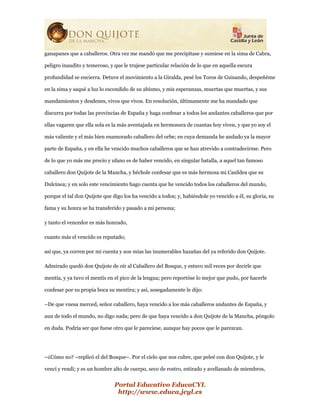 Portal Educativo EducaCYL
http://www.educa.jcyl.es
ganapanes que a caballeros. Otra vez me mandó que me precipitase y sumiese en la sima de Cabra,
peligro inaudito y temeroso, y que le trujese particular relación de lo que en aquella escura
profundidad se encierra. Detuve el movimiento a la Giralda, pesé los Toros de Guisando, despeñéme
en la sima y saqué a luz lo escondido de su abismo, y mis esperanzas, muertas que muertas, y sus
mandamientos y desdenes, vivos que vivos. En resolución, últimamente me ha mandado que
discurra por todas las provincias de España y haga confesar a todos los andantes caballeros que por
ellas vagaren que ella sola es la más aventajada en hermosura de cuantas hoy viven, y que yo soy el
más valiente y el más bien enamorado caballero del orbe; en cuya demanda he andado ya la mayor
parte de España, y en ella he vencido muchos caballeros que se han atrevido a contradecirme. Pero
de lo que yo más me precio y ufano es de haber vencido, en singular batalla, a aquel tan famoso
caballero don Quijote de la Mancha, y héchole confesar que es más hermosa mi Casildea que su
Dulcinea; y en solo este vencimiento hago cuenta que he vencido todos los caballeros del mundo,
porque el tal don Quijote que digo los ha vencido a todos; y, habiéndole yo vencido a él, su gloria, su
fama y su honra se ha transferido y pasado a mi persona;
y tanto el vencedor es más honrado,
cuanto más el vencido es reputado;
así que, ya corren por mi cuenta y son mías las inumerables hazañas del ya referido don Quijote.
Admirado quedó don Quijote de oír al Caballero del Bosque, y estuvo mil veces por decirle que
mentía, y ya tuvo el mentís en el pico de la lengua; pero reportóse lo mejor que pudo, por hacerle
confesar por su propia boca su mentira; y así, sosegadamente le dijo:
–De que vuesa merced, señor caballero, haya vencido a los más caballeros andantes de España, y
aun de todo el mundo, no digo nada; pero de que haya vencido a don Quijote de la Mancha, póngolo
en duda. Podría ser que fuese otro que le pareciese, aunque hay pocos que le parezcan.
–¿Cómo no? –replicó el del Bosque–. Por el cielo que nos cubre, que peleé con don Quijote, y le
vencí y rendí; y es un hombre alto de cuerpo, seco de rostro, estirado y avellanado de miembros,
 