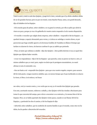 Portal Educativo EducaCYL
http://www.educa.jcyl.es
Todo lo miró y todo lo notó don Quijote, y juzgó de lo visto y mirado que el ya dicho caballero debía
de ser de grandes fuerzas; pero no por eso temió, como Sancho Panza; antes, con gentil denuedo,
dijo al Caballero de los Espejos:
–Si la mucha gana de pelear, señor caballero, no os gasta la cortesía, por ella os pido que alcéis la
visera un poco, porque yo vea si la gallardía de vuestro rostro responde a la de vuestra disposición.
–O vencido o vencedor que salgáis desta empresa, señor caballero –respondió el de los Espejos–, os
quedará tiempo y espacio demasiado para verme; y si ahora no satisfago a vuestro deseo, es por
parecerme que hago notable agravio a la hermosa Casildea de Vandalia en dilatar el tiempo que
tardare en alzarme la visera, sin haceros confesar lo que ya sabéis que pretendo.
–Pues, en tanto que subimos a caballo –dijo don Quijote–, bien podéis decirme si soy yo aquel don
Quijote que dijistes haber vencido.
–A eso vos respondemos –dijo el de los Espejos– que parecéis, como se parece un huevo a otro, al
mismo caballero que yo vencí; pero, según vos decís que le persiguen encantadores, no osaré
afirmar si sois el contenido o no.
–Eso me basta a mí –respondió don Quijote– para que crea vuestro engaño; empero, para sacaros
dél de todo punto, vengan nuestros caballos; que, en menos tiempo que el que tardárades en alzaros
la visera, si Dios, si mi señora y mi brazo
me valen, veré yo vuestro rostro, y vos veréis que no soy yo el vencido don Quijote que pensáis.
Con esto, acortando razones, subieron a caballo, y don Quijote volvió las riendas a Rocinante para
tomar lo que convenía del campo, para volver a encontrar a su contrario, y lo mesmo hizo el de los
Espejos. Pero, no se había apartado don Quijote veinte pasos, cuando se oyó llamar del de los
Espejos, y, partiendo los dos el camino, el de los Espejos le dijo:
–Advertid, señor caballero, que la condición de nuestra batalla es que el vencido, como otra vez he
dicho, ha de quedar a discreción del vencedor.
 