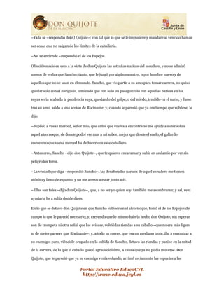 Portal Educativo EducaCYL
http://www.educa.jcyl.es
–Ya la sé –respondió do[n] Quijote–; con tal que lo que se le impusiere y mandare al vencido han de
ser cosas que no salgan de los límites de la caballería.
–Así se entiende –respondió el de los Espejos.
Ofreciéronsele en esto a la vista de don Quijote las estrañas narices del escudero, y no se admiró
menos de verlas que Sancho; tanto, que le juzgó por algún monstro, o por hombre nuevo y de
aquellos que no se usan en el mundo. Sancho, que vio partir a su amo para tomar carrera, no quiso
quedar solo con el narigudo, temiendo que con solo un pasagonzalo con aquellas narices en las
suyas sería acabada la pendencia suya, quedando del golpe, o del miedo, tendido en el suelo, y fuese
tras su amo, asido a una acción de Rocinante; y, cuando le pareció que ya era tiempo que volviese, le
dijo:
–Suplico a vuesa merced, señor mío, que antes que vuelva a encontrarse me ayude a subir sobre
aquel alcornoque, de donde podré ver más a mi sabor, mejor que desde el suelo, el gallardo
encuentro que vuesa merced ha de hacer con este caballero.
–Antes creo, Sancho –dijo don Quijote–, que te quieres encaramar y subir en andamio por ver sin
peligro los toros.
–La verdad que diga –respondió Sancho–, las desaforadas narices de aquel escudero me tienen
atónito y lleno de espanto, y no me atrevo a estar junto a él.
–Ellas son tales –dijo don Quijote–, que, a no ser yo quien soy, también me asombraran; y así, ven:
ayudarte he a subir donde dices.
En lo que se detuvo don Quijote en que Sancho subiese en el alcornoque, tomó el de los Espejos del
campo lo que le pareció necesario; y, creyendo que lo mismo habría hecho don Quijote, sin esperar
son de trompeta ni otra señal que los avisase, volvió las riendas a su caballo –que no era más ligero
ni de mejor parecer que Rocinante–, y, a todo su correr, que era un mediano trote, iba a encontrar a
su enemigo; pero, viéndole ocupado en la subida de Sancho, detuvo las riendas y paróse en la mitad
de la carrera, de lo que el caballo quedó agradecidísimo, a causa que ya no podía moverse. Don
Quijote, que le pareció que ya su enemigo venía volando, arrimó reciamente las espuelas a las
 