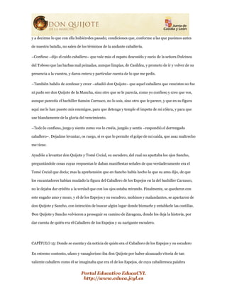 Portal Educativo EducaCYL
http://www.educa.jcyl.es
y a decirme lo que con ella hubiéredes pasado; condiciones que, conforme a las que pusimos antes
de nuestra batalla, no salen de los términos de la andante caballería.
–Confieso –dijo el caído caballero– que vale más el zapato descosido y sucio de la señora Dulcinea
del Toboso que las barbas mal peinadas, aunque limpias, de Casildea, y prometo de ir y volver de su
presencia a la vuestra, y daros entera y particular cuenta de lo que me pedís.
–También habéis de confesar y creer –añadió don Quijote– que aquel caballero que vencistes no fue
ni pudo ser don Quijote de la Mancha, sino otro que se le parecía, como yo confieso y creo que vos,
aunque parecéis el bachiller Sansón Carrasco, no lo sois, sino otro que le parece, y que en su figura
aquí me le han puesto mis enemigos, para que detenga y temple el ímpetu de mi cólera, y para que
use blandamente de la gloria del vencimiento.
–Todo lo confieso, juzgo y siento como vos lo creéis, juzgáis y sentís –respondió el derrengado
caballero–. Dejadme levantar, os ruego, si es que lo permite el golpe de mi caída, que asaz maltrecho
me tiene.
Ayudóle a levantar don Quijote y Tomé Cecial, su escudero, del cual no apartaba los ojos Sancho,
preguntándole cosas cuyas respuestas le daban manifiestas señales de que verdaderamente era el
Tomé Cecial que decía; mas la aprehensión que en Sancho había hecho lo que su amo dijo, de que
los encantadores habían mudado la figura del Caballero de los Espejos en la del bachiller Carrasco,
no le dejaba dar crédito a la verdad que con los ojos estaba mirando. Finalmente, se quedaron con
este engaño amo y mozo, y el de los Espejos y su escudero, mohínos y malandantes, se apartaron de
don Quijote y Sancho, con intención de buscar algún lugar donde bizmarle y entablarle las costillas.
Don Quijote y Sancho volvieron a proseguir su camino de Zaragoza, donde los deja la historia, por
dar cuenta de quién era el Caballero de los Espejos y su narigante escudero.
CAPÍTULO 15: Donde se cuenta y da noticia de quién era el Caballero de los Espejos y su escudero
En estremo contento, ufano y vanaglorioso iba don Quijote por haber alcanzado vitoria de tan
valiente caballero como él se imaginaba que era el de los Espejos, de cuya caballeresca palabra
 