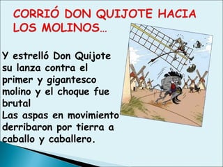 Y estrelló Don Quijote
su lanza contra el
primer y gigantesco
molino y el choque fue
brutal
Las aspas en movimiento
derribaron por tierra a
caballo y caballero.
 