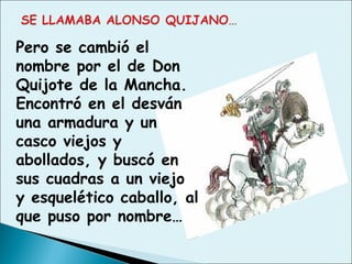 Pero se cambió el
nombre por el de Don
Quijote de la Mancha.
Encontró en el desván
una armadura y un
casco viejos y
abollados, y buscó en
sus cuadras a un viejo
y esquelético caballo, al
que puso por nombre…
 