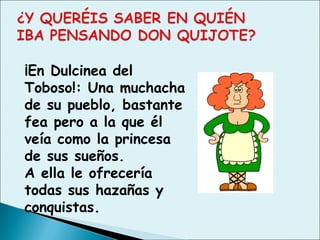 ¡En Dulcinea del
Toboso!: Una muchacha
de su pueblo, bastante
fea pero a la que él
veía como la princesa
de sus sueños.
A ella le ofrecería
todas sus hazañas y
conquistas.
 